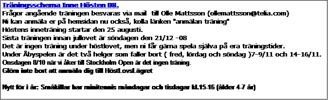 Textruta: Trningsschema Inne Hsten 08.
Frgor angende trningen besvaras via mail  till Olle Mattsson (ollemattsson@telia.com)  
Ni kan anmla er p hemsidan nu ocks, kolla lnken "anmlan trning" 
Hstens innetrning startar den 25 augusti.
Sista trningen innan jullovet r sndagen den 21/12 -08
Det r ingen trning under hstlovet, men ni fr grna spela sjlva p era trningstider.
Under byspelen r det tv helger som faller bort ( fred, lrdag och sndag )7-9/11 och 14-16/11.
Onsdagen 8/10 nr vi ker till Stockholm Open r det ingen trning.
Glm inte bort att anmla dig till HstLovsLgret

Nytt fr i r: Smkillar har minitennis mndagar och tisdagar kl.15-16 (lder 4-7 r)